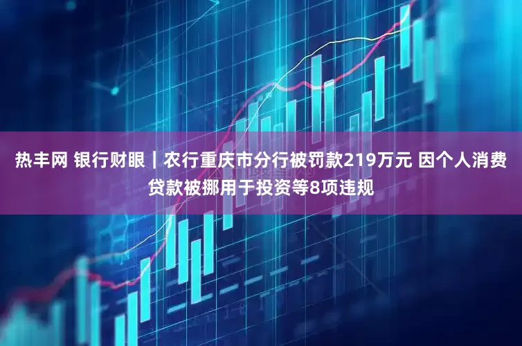 热丰网 银行财眼｜农行重庆市分行被罚款219万元 因个人消费贷款被挪用于投资等8项违规