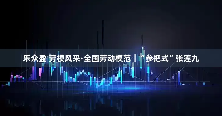 乐众盈 劳模风采·全国劳动模范｜“参把式”张莲九