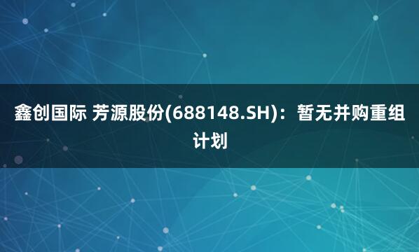 鑫创国际 芳源股份(688148.SH)：暂无并购重组计划
