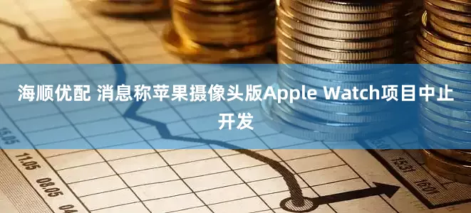 海顺优配 消息称苹果摄像头版Apple Watch项目中止开发
