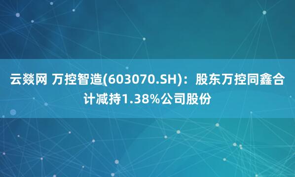 云燚网 万控智造(603070.SH)：股东万控同鑫合计减持1.38%公司股份