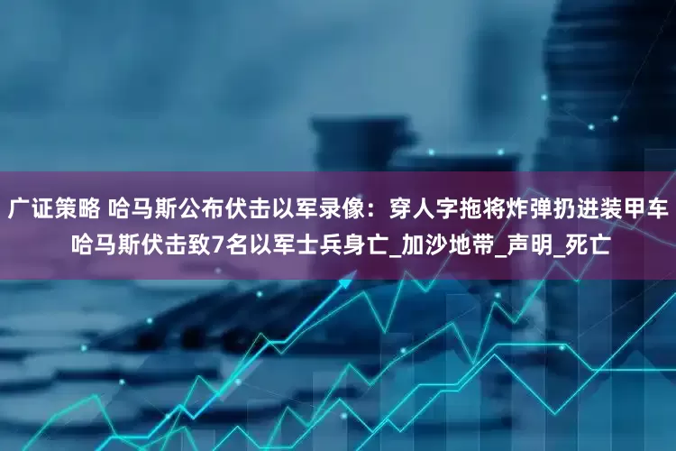 广证策略 哈马斯公布伏击以军录像：穿人字拖将炸弹扔进装甲车 哈马斯伏击致7名以军士兵身亡_加沙地带_声明_死亡