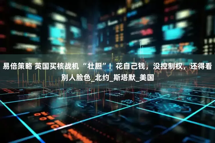 易倍策略 英国买核战机 “壮胆”！花自己钱，没控制权，还得看别人脸色_北约_斯塔默_美国