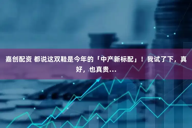 嘉创配资 都说这双鞋是今年的「中产新标配」！我试了下，真好，也真贵…