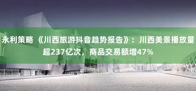 永利策略 《川西旅游抖音趋势报告》：川西美景播放量超237亿次，商品交易额增47%