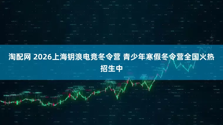 淘配网 2026上海钥浪电竞冬令营 青少年寒假冬令营全国火热招生中