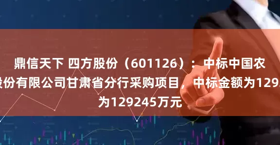 鼎信天下 四方股份（601126）：中标中国农业银行股份有限公司甘肃省分行采购项目，中标金额为129245万元